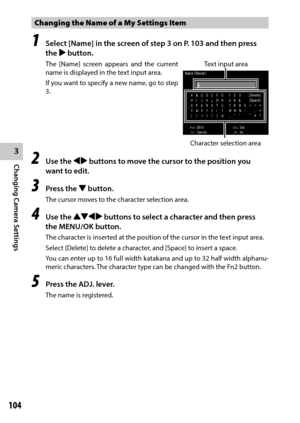 Page 1063
Changing Camera Settings
104
Changing the Name of a My Settings Item 
1 Select [Name] in the screen of step 3 on P. 103 and then press 
the $ button.
The [Name] screen appears and the current 
name is displayed in the text input area.
If you want to specify a new name, go to step 
3.
2 Use the #$ buttons to move the cursor to the position you 
want to edit.
3 Press the " button.
The cursor moves to the character selection area.
4 Use the !"#$ buttons to select a character and then press 
the...