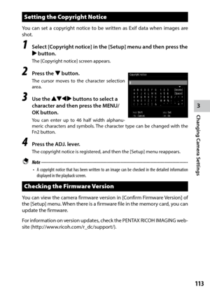 Page 1153
Changing Camera Settings
113
Setting the Copyright Notice
You	can	set	a	copyright	 notice	to	be	 written	 as	Exif data when images are 
shot.
1 Select [Copyright notice] in the [Setup] menu and then press the 
$ button.
The [Copyright notice] screen appears.
2 Press the "  button.
The cursor moves to the character selection 
area.
3 Use the !"#$ buttons to select a 
character and then press the MENU/
OK button.
You	can	enter	 up	to	46	 half	 width	 alphanu-
meric characters and symbols. The...
