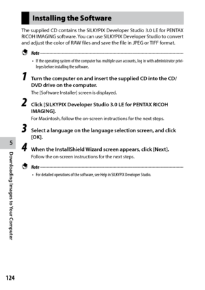 Page 1265
Downloading Images to Your Computer
124
Installing the Software
The supplied CD contains the SILKYPIX	Developer	Studio	3.0	LE	for	 PENTAX	
RICOH	 IMAGING	 software.	You	can	use	SILKYPIX	 Developer	 Studio	to	convert	
and adjust the color of RAW files and save the file in JPEG or TIFF format.
 Note  ------------------------------------------------------------------------\
-----------------------------------
•	If the operating system of the computer has multiple user accounts, log in with administrator...