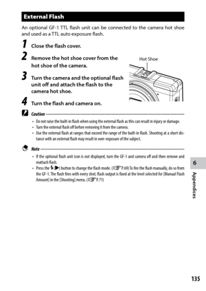 Page 1376
Appendices
135
External Flash
An optional GF-1 TTL flash unit can be connected to the camera hot shoe 
and used as a TTL auto exposure flash.
1 Close the flash cover.
2 Remove the hot shoe cover from the 
hot shoe of the camera.
3 Turn the camera and the optional flash 
unit off and attach the flash to the 
camera hot shoe.
4 Turn the flash and camera on.
 Caution ------------------------------------------------------------------------\
-------------------------------
•	 Do	not	raise	the	built-in	flash...