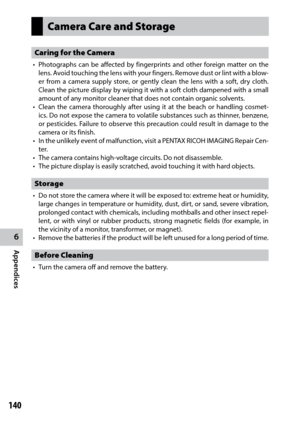 Page 1426
Appendices
140
Camera Care and Storage
Caring for the Camera
•	 Photographs	can	be	affected	 by	fingerprints	 and	other	 foreign	 matter	on	the	
lens. Avoid touching the lens with your fingers. Remove dust or lint with a blow -
er from a camera supply store, or gently clean the lens with a soft, dry cloth. 
Clean the picture display by wiping it with a soft cloth dampened with a small 
amount of any monitor cleaner that does not contain organic solvents.
•	 Clean	 the	camera	 thoroughly	 after	using...