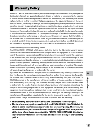 Page 1436
Appendices
141
Warranty Policy
All PENTAX RICOH IMAGING cameras purchased through authorized bona fide photographic 
distribution channels are guaranteed against defects of material or workmanship for a period 
of twelve months from date of purchase. Service will be rendered, and defective parts will be 
replaced without cost to you within that period, provided the equipment does not show evi-
dence of impact, sand or liquid damage, mishandling, tampering, battery or chemical corrosion, 
operation...