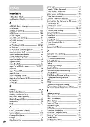 Page 146144
Index
Numbers1st Curtain (Flash) ........................................   71
2nd Curtain (Flash)  ......................................   71
AADJ. ISO direct change  ..............................  46
ADJ. Lever .......................................................   17
ADJ Lever Setting  .....................................   105
ADJ. Mode ...................................................   106
AE/AF Target ..................................................   56
AEL/AFL Lock Setting...