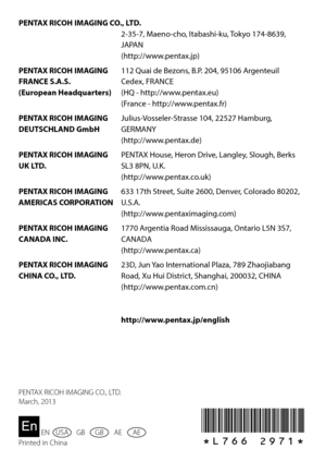 Page 150*L766 2971*
PENTAX	RICOH	IMAGING	CO.,	LTD.2-35-7, Maeno-cho, Itabashi-ku, Tokyo 174-8639, 
JAPAN
(http://www.pentax.jp)
PENTAX	RICOH	IMAGING	
FRANCE	S.A.S. 
(European	Headquarters) 112	Quai	de	Bezons,	B.P.	204,	95106	Argenteuil	
Cedex, FRANCE
(HQ	-	http://www.pentax.eu)
(France - http://www.pentax.fr)
PENTAX	RICOH	IMAGING	
DEUTSCHLAND	GmbH Julius-Vosseler-Strasse 104, 22527 Hamburg, 
GERMANY
(http://www.pentax.de)
PENTAX	RICOH	IMAGING	
UK	LTD. PENTAX House, Heron Drive, Langley, Slough, Berks 
SL3	8PN,...