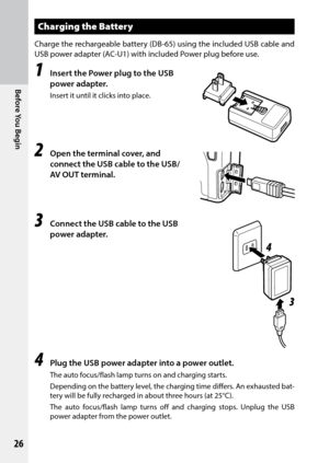 Page 28Before You Begin
26
Charging the Battery
Charge the rechargeable battery (DB-65) using the included USB	cable	and	
USB	power	adapter	(AC-U1)	with	included	Power plug before use.
1 Insert the Power plug to the USB 
power adapter.
Insert it until it clicks into place.
2 Open the terminal cover, and 
connect the USB cable to the USB/
AV OUT terminal.
3 Connect the USB cable to the USB 
power adapter.
4 Plug the USB power adapter into a power outlet.
The auto focus/flash lamp turns on and charging starts....