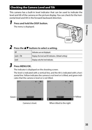 Page 37First Steps
35
Checking the Camera Level and Tilt
This camera has a built-in level indicator that can be used to indicate the 
level	and	tilt	of	the	 camera	 on	the	 picture	 display.	 You	can	check	 for	the	 hori-
zontal level and tilt in the forward-backward direction.
1 Press and hold the DISP. button.
The menu is displayed.
2 Press the !"  buttons to select a setting.
Off Indicators are not displayed.
Level + Tilt Displays the level and tilt indicators. (Default setting)
Level Displays only the...