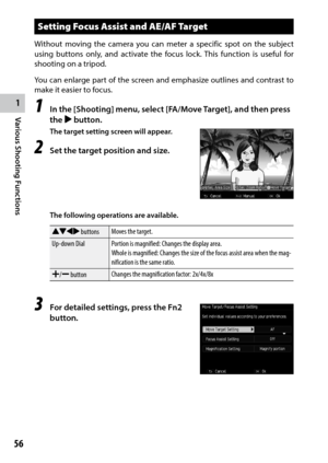 Page 581
Various Shooting Functions
56
Setting Focus Assist and AE/AF Target
Without moving the camera you can meter a specific spot on the subject 
using buttons only, and activate the focus lock. This function is useful for 
shooting on a tripod.
You	can	enlarge	 part	of	the	 screen	 and	emphasize	 outlines	and	contrast	 to	
make it easier to focus.
1 In the [Shooting] menu, select [FA/Move Target], and then press 
the $ button.
The target setting screen will appear.
2 Set the target position and size. 
The...