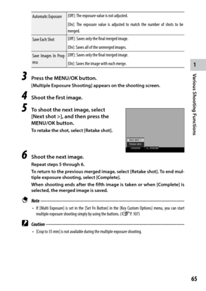 Page 671
Various Shooting Functions
65
Automatic Exposure[Off ]:	
The	exposure	value	is	not	adjusted.
[On]:	 The	exposure	 value	is	adjusted	 to	match	 the	number	 of	shots	 to	be	
merged.
Save Each Shot [Off ]:	Saves	only	the	final	merged	image.
[On]:	Saves	all	of	the	unmerged	images.
Save Images In Prog-
ress [Off ]:	Saves	only	the	final	merged	image.
[On]:	Saves	the	image	with	each	merge.
3 Press the MENU/OK button.
[Multiple Exposure Shooting] appears on the shooting screen.
4 Shoot the first image.
5 To...