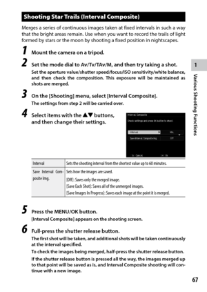 Page 691
Various Shooting Functions
67
Shooting Star Trails (Interval Composite)
Merges a series of continuous images taken at fixed intervals in such a way 
that	the	bright	 areas	remain.	 Use	when	 you	want	 to	record	 the	trails	 of	light	
formed by stars or the moon by shooting a fixed position in nightscapes.
1 Mount the camera on a tripod.
2 Set the mode dial to Av/Tv/TAv/M, and then try taking a shot.
Set the aperture value/shutter speed/focus/ISO sensitivity/white balance, 
and then check the...