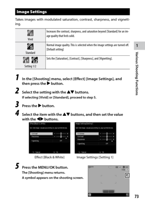 Page 751
Various Shooting Functions
73
Image Settings
Takes images with modulated saturation, contrast, sharpness, and vignett-
ing.
Vivid Increases	
the	contrast,	 sharpness,	 and	saturation	 beyond	[Standard]	 for	an	im-
age quality that feels solid.
Standard Normal image quality. This is selected when the image settings are turned off. 
[Default	setting]
 Setting 1/2 Sets	the	[Saturation],	[Contrast],	[Sharpness],	and	[Vignetting].
1 In the [Shooting] menu, select [Effect] [Image Settings], and 
then press...