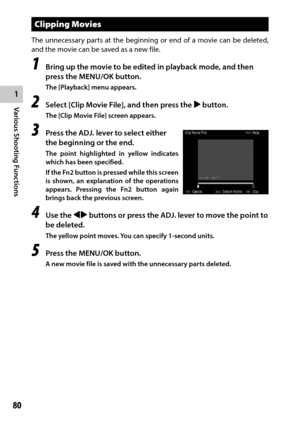 Page 821
Various Shooting Functions
80
Clipping Movies
The unnecessary parts at the beginning or end of a movie can be deleted, 
and the movie can be saved as a new file.
1 Bring up the movie to be edited in playback mode, and then 
press the MENU/OK button.
The [Playback] menu appears.
2 Select [Clip Movie File], and then press the $ button.
The [Clip Movie File] screen appears.
3 Press the ADJ. lever to select either 
the beginning or the end.
The point highlighted in yellow indicates 
which has been...
