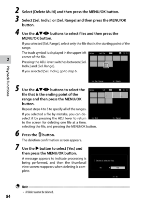 Page 862
Playback Functions
84
2 Select [Delete Multi] and then press the MENU/OK button.
3 Select [Sel. Indiv.] or [Sel. Range] and then press the MENU/OK 
button.
4 Use the !"#$ buttons to select files and then press the 
MENU/OK button.
If you selected [Sel. Range], select only the file that is the starting point of the 
range.
The trash symbol is displayed in the upper left 
corner of the file.
Pressing the ADJ. lever switches between [Sel. 
Indiv.] and [Sel. Range].
If you selected [Sel. Indiv.], go to...