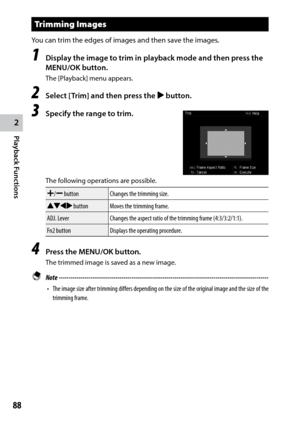 Page 902
Playback Functions
88
Trimming Images
You	can	trim	the	edges	of	images	and	then	save	the	images.
1 Display the image to trim in playback mode and then press the 
MENU/OK button.
The [Playback] menu appears.
2 Select [Trim] and then press the $ button.
3 Specify the range to trim.
The following operations are possible.
X/Y buttonChanges the trimming size.
!"#$ button Moves the trimming frame.
ADJ. Lever Changes the aspect ratio of the trimming frame (4:3/3:2/1:1).
Fn2 button Displays the operating...