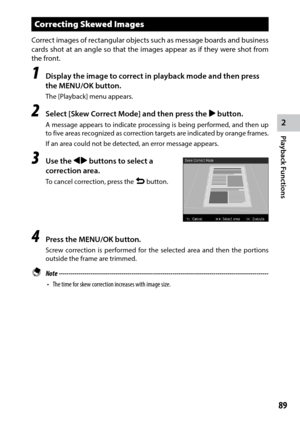 Page 912
Playback Functions
89
Correcting Skewed Images
Correct images of rectangular objects such as message boards and business 
cards shot at an angle so that the images appear as if they were shot from 
the front.
1 Display the image to correct in playback mode and then press 
the MENU/OK button.
The [Playback] menu appears.
2 Select [Skew Correct Mode] and then press the $ button.
A message appears to indicate processing is being performed, and then up 
to five areas recognized as correction targets are...