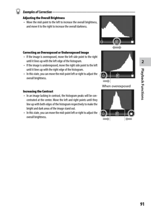 Page 932
Playback Functions
91
 Examples of Correction ------------------------------------------------------------------------\
------------
Adjusting the Overall Brightness
•	 Move	 the	mid-point	 to	the	 left	 to	increase	 the	overall	 brightness,	
and move it to the right to increase the overall darkness.
Correcting an Overexposed or Underexposed Image •	 If	 the	image	 is	overexposed,	 move	the	left	 side	 point	 to	the	 right	
until it lines up with the left edge of the histogram.
•	 If	 the	image	 is...