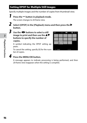 Page 982
Playback Functions
96
Setting DPOF for Multiple Still Images
Specify multiple images and the number of copies from thumbnail view.
1 Press the Y button in playback mode.
The screen changes to 20-frame view.
2 Select [DPOF] in the [Playback] menu and then press the $ 
button.
3 Use the #$ buttons to select a still 
image to print and then use the !" 
buttons to specify the number of 
copies.
A symbol indicating the DPOF setting ap -
pears.
To cancel the setting, specify [0] for the num-
ber of...