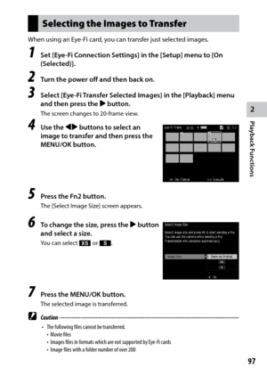 Page 992
Playback Functions
97
Selecting the Images to Transfer
When using an Eye-Fi card, you can transfer just selected images.
1 Set [Eye-Fi Connection Settings] in the [Setup] menu to [On 
(Selected)].
2 Turn the power off and then back on.
3 Select [Eye-Fi Transfer Selected Images] in the [Playback] menu 
and then press the $ button.
The screen changes to 20-frame view.
4 Use the #$ buttons to select an 
image to transfer and then press the 
MENU/OK button.
5 Press the Fn2 button.
The [Select Image Size]...