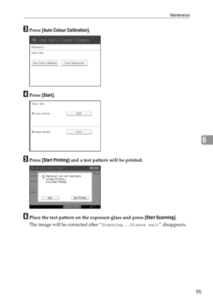 Page 103Maintenance
95
6
CPress [Auto Colour Calibration].
DPress [Start].
EPress [Start Printing] and a test pattern will be printed.
FPlace the test pattern on the exposure glass and press [Start Scanning].
The image will be corrected after “
Scanning...Please wait” disappears. 