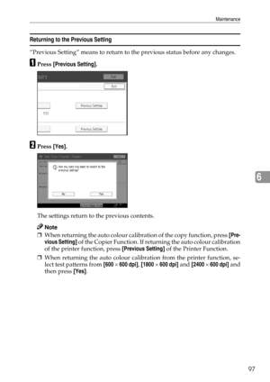 Page 105Maintenance
97
6
Returning to the Previous Setting
“Previous Setting” means to return to the previous status before any changes.
APress [Previous Setting].
BPress [Yes].
The settings return to the previous contents.
Note
❒When returning the auto colour calibration of the copy function, press [Pre-
vious Setting] of the Copier Function. If returning the auto colour calibration
of the printer function, press [Previous Setting] of the Printer Function.
❒When returning the auto colour calibration from the...