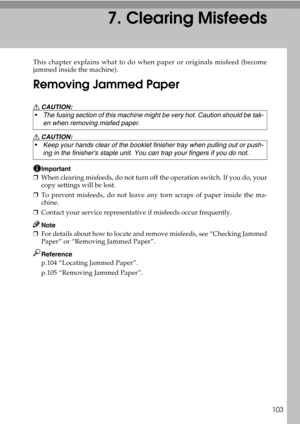 Page 111103
7. Clearing Misfeeds
This chapter explains what to do when paper or originals misfeed (become
jammed inside the machine).
Removing Jammed Paper
R CAUTION:
R CAUTION:
Important
❒When clearing misfeeds, do not turn off the operation switch. If you do, your
copy settings will be lost.
❒To prevent misfeeds, do not leave any torn scraps of paper inside the ma-
chine.
❒Contact your service representative if misfeeds occur frequently.
Note
❒For details about how to locate and remove misfeeds, see “Checking...