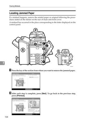 Page 112Clearing Misfeeds
104
7
Locating Jammed Paper
If a misfeed happens, remove the misfed paper or original following the proce-
dures stated on the sticker on the rear of main unit front cover.
A misfeed has occurred in the place corresponding to the letter displayed on the
control panel.
APress the key of the section from where you want to remove the jammed paper. 
BAfter each step is complete, press [Next]. To go back to the previous step,
press [Previous].
AQD024S 