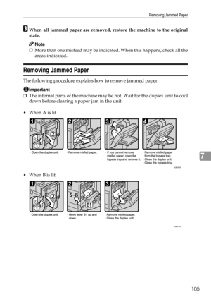 Page 113Removing Jammed Paper
105
7
CWhen all jammed paper are removed, restore the machine to the original
state.
Note
❒More than one misfeed may be indicated. When this happens, check all the
areas indicated.
Removing Jammed Paper
The following procedure explains how to remove jammed paper.
Important
❒The internal parts of the machine may be hot. Wait for the duplex unit to cool
down before clearing a paper jam in the unit.
When A is lit
When B is lit
AQE009S
AQE010S 