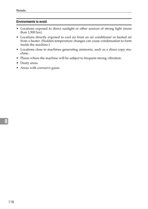 Page 126Remarks
118
8
Environments to avoid
 Locations exposed to direct sunlight or other sources of strong light (more
than 1,500 lux).
 Locations directly exposed to cool air from an air conditioner or heated air
from a heater. (Sudden temperature changes can cause condensation to form
inside the machine.)
 Locations close to machines generating ammonia, such as a diazo copy ma-
chine.
 Places where the machine will be subject to frequent strong vibration.
Dusty areas.
 Areas with corrosive gases. 