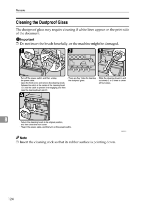 Page 132Remarks
124
8
Cleaning the Dustproof Glass
The dustproof glass may require cleaning if white lines appear on the print side
of the document.
Important
❒Do not insert the brush forcefully, or the machine might be damaged.
Note
❒Insert the cleaning stick so that its rubber surface is pointing down.
AQE031S 