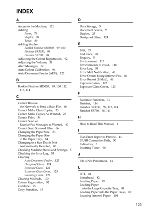 Page 133125
INDEX
A
Access to the Machine,   121
Adding
Paper
,   79
Staples
,   98
Toner
,   89
Adding Staples
Booklet Finisher SR3020
,   99, 100
Finisher SR3030
,   99
Finisher SR790
,   98
Adjusting the Colour Registration
,   92
Adjusting the Volume
,   31
Alert Messages
,   52
Auto Colour Calibration
,   94
Auto Document Feeder (ADF)
,   123
B
Booklet Finisher SR3020,   99, 100, 112, 
113, 114
C
Cannot Browse 
the Network to Send a Scan File
,   66
Cannot Make Clear Copies
,   23
Cannot Make Copies As...