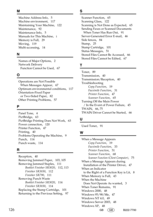 Page 134126GB GB B222-7700
M
Machine Address Info,   5
Machine environment
,   117
Maintaining Your Machine
,   122
Maintenance
,   92
Maintenance Info
,   5
Manuals for This Machine
,   i
Memory is Full
,   29
Moving
,   119
Multi-accessing
,   14
N
Names of Major Options,   2
Network Delivery 
Function Cannot be Used
,   67
O
Operations are Not Possible 
When Messages Appear
,   67
Optimum environmental conditions
,   117
Orientation-Fixed Paper 
or Two-Sided Paper
,   82
Other Printing Problems
,   57
P
Panel...