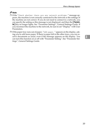 Page 47When a Message Appears
39
3
Note
❒If the “Check whether there are any network problems.” message ap-
pears, the machine is not correctly connected to the network or the settings of
the machine are not correct. If you do not need to connect to a network, you
can specify the setting so this message is not displayed, and then the {Facsim-
ile} key no longer lights. See “Parameter Settings”, General Settings Guide. If
you reconnect the machine to the network, be sure to set “Display” with User
Parameters.
❒I...