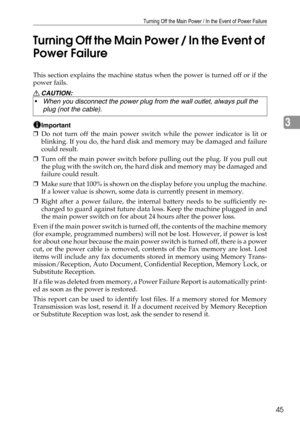 Page 53Turning Off the Main Power / In the Event of Power Failure
45
3 Turning Off the Main Power / In the Event of 
Power Failure
This section explains the machine status when the power is turned off or if the
power fails.
R CAUTION:
Important
❒Do not turn off the main power switch while the power indicator is lit or
blinking. If you do, the hard disk and memory may be damaged and failure
could result.
❒Turn off the main power switch before pulling out the plug. If you pull out
the plug with the switch on, the...