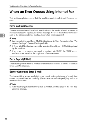 Page 54Troubleshooting When Using the Facsimile Function
46
3When an Error Occurs Using Internet Fax
This section explains reports that the machine sends if an Internet Fax error oc-
curs.
Error Mail Notification
The machine sends the Error Mail Notification to the sender when it is unable to
successfully receive a particular e-mail message. A “cc” of this notification is also
sent to the administrators e-mail address when one is specified.
Note
❒You can select to send Error Mail Notification with User...