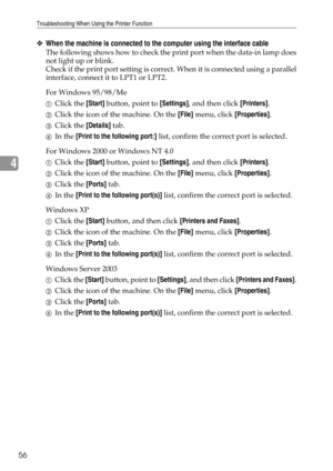 Page 64Troubleshooting When Using the Printer Function
56
4
❖When the machine is connected to the computer using the interface cable
The following shows how to check the print port when the data-in lamp does
not light up or blink.
Check if the print port setting is correct. When it is connected using a parallel
interface, connect it to LPT1 or LPT2.
For Windows 95/98/Me
AClick the [Start] button, point to [Settings], and then click [Printers].
BClick the icon of the machine. On the [File] menu, click...