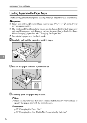 Page 88Adding paper, Toner and Staples
80
6
Loading Paper into the Paper Trays
The following procedure explains loading paper (in paper tray 2 as an example).
Important
❒Tray 1 uses only A4 K paper. If you want to load 8 1/2” × 11” K, contact your
service representative.
❒The position of the side and end fences can be changed in tray 2, 1 tray paper
unit, and 2 tray paper unit. Paper of various sizes can then be loaded in them.
When changing paper size, see “Changing the Paper Size”.
❒Do not stack paper over...