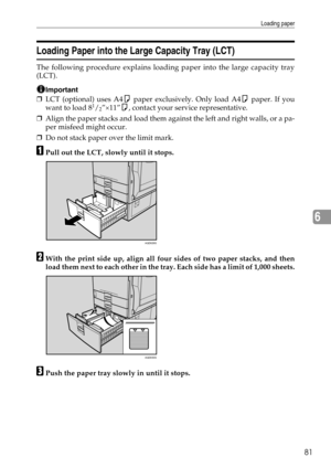 Page 89Loading paper
81
6
Loading Paper into the Large Capacity Tray (LCT)
The following procedure explains loading paper into the large capacity tray
(LCT).
Important
❒LCT (optional) uses A4K paper exclusively. Only load A4K paper. If you
want to load 81/2”×11”K, contact your service representative.
❒Align the paper stacks and load them against the left and right walls, or a pa-
per misfeed might occur.
❒Do not stack paper over the limit mark.
APull out the LCT, slowly until it stops.
BWith the print side up,...