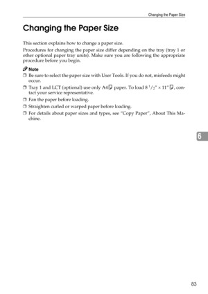 Page 91Changing the Paper Size
83
6 Changing the Paper Size
This section explains how to change a paper size.
Procedures for changing the paper size differ depending on the tray (tray 1 or
other optional paper tray units). Make sure you are following the appropriate
procedure before you begin.
Note
❒Be sure to select the paper size with User Tools. If you do not, misfeeds might
occur.
❒Tray 1 and LCT (optional) use only A4K paper. To load 8 
1/2” × 11”K, con-
tact your service representative.
❒Fan the paper...