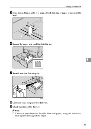 Page 93Changing the Paper Size
85
6
ESlide the end fence until it is aligned with the size of paper to you want to
load.
FSquare the paper and load it print side up.
GRe-lock the side fences again.
HCarefully slide the paper tray fully in.
ICheck the size on the display.
Note
❒If there is space between the side fence and paper, bring the side fence
flush against the edge of the paper.
ZHXH760J
AQD028S
AMJ055S 