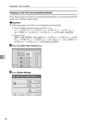 Page 94Adding paper, Toner and Staples
86
6
Changing to a Size That is Not Automatically Detected
If you load a paper size that is not selected automatically, you need to specify the
paper size with the control panel.
Important
❒Following paper sizes that are not selected automatically.
 Tray 2, Optional paper feed unit (Tray 3, 4):
11” × 17”L, 8
1/2” × 14”L, 81/4” × 14”L, 81/2” × 11”K, 71/4” ×
101/2”KL, 8” × 13”L, 81/2” × 13”L, 81/4” × 13”L, 8KL, 16KKL
Bypass Tray:
B4L, A4K, B5KL, A5K, B6L, 12” × 18”L, 11” ×...