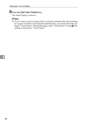 Page 96Adding paper, Toner and Staples
88
6
FPress the {User Tools / Counter} key.
The initial display is shown.
Note
❒If you want to print on paper that is selected automatically after printing
on a paper size that is not selected automatically, you must return the set-
ting to “Auto Detect”. Reload the paper, select “Auto Detect” in step 
E. The
setting is returned to “Auto Detect”. 