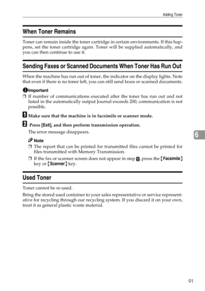 Page 99Adding Toner
91
6
When Toner Remains
Toner can remain inside the toner cartridge in certain environments. If this hap-
pens, set the toner cartridge again. Toner will be supplied automatically, and
you can then continue to use it.
Sending Faxes or Scanned Documents When Toner Has Run Out 
When the machine has run out of toner, the indicator on the display lights. Note
that even if there is no toner left, you can still send faxes or scanned documents.
Important
❒If number of communications executed after...