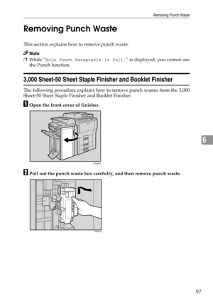 Page 103Removing Punch Waste
97
6 Removing Punch Waste
This section explains how to remove punch waste.
Note
❒While “Hole Punch Receptacle is full.” is displayed, you cannot use
the Punch function.
3,000 Sheet-50 Sheet Staple Finisher and Booklet Finisher
The following procedure explains how to remove punch wastes from the 3,000
Sheet-50 Sheet Staple Finisher and Booklet Finisher.
AOpen the front cover of finisher.
BPull out the punch waste box carefully, and then remove punch waste.
ANS064S
ADB033S 