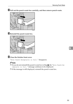 Page 105Removing Punch Waste
99
6
BPull out the punch waste box carefully, and then remove punch waste.
CReinstall the punch waste box.
DClose the finisher front cover.
“
Hole Punch Receptacle is full.” disappears.
Note
❒If you do not reinstall the punch waste box in Step C, the “Hole Punch Re-
ceptacle is full.
” message continues to be displayed.
❒If the message is still displayed, reinstall the punch waste box.
ANS020S
ANS021S 