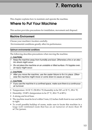 Page 107101
7. Remarks
This chapter explains how to maintain and operate the machine.
Where to Put Your Machine
This section provides precautions for installation, movement and disposal.
Machine Environment
Choose your machines location carefully.
 Environmental conditions greatly affect its performance.
Optimum environmental conditions
The following describes precautions when moving the machine.
R CAUTION:
R CAUTION:
R CAUTION:
 Temperature: 10-32 °C (50-89.6 °F) (humidity to be 54% at 32 °C, 89.6 °F)
...