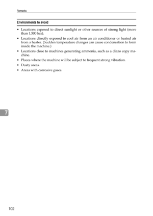 Page 108Remarks
102
7
Environments to avoid
 Locations exposed to direct sunlight or other sources of strong light (more
than 1,500 lux).
 Locations directly exposed to cool air from an air conditioner or heated air
from a heater. (Sudden temperature changes can cause condensation to form
inside the machine.)
 Locations close to machines generating ammonia, such as a diazo copy ma-
chine.
 Places where the machine will be subject to frequent strong vibration.
Dusty areas.
 Areas with corrosive gases. 