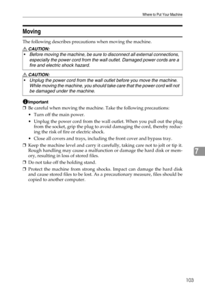 Page 109Where to Put Your Machine
103
7
Moving
The following describes precautions when moving the machine.
R CAUTION:
R CAUTION:
Important
❒Be careful when moving the machine. Take the following precautions:
 Turn off the main power.
 Unplug the power cord from the wall outlet. When you pull out the plug
from the socket, grip the plug to avoid damaging the cord, thereby reduc-
ing the risk of fire or electric shock.
 Close all covers and trays, including the front cover and bypass tray.
❒Keep the machine...