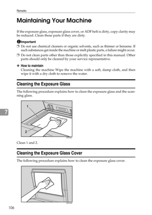 Page 112Remarks
106
7Maintaining Your Machine
If the exposure glass, exposure glass cover, or ADF belt is dirty, copy clarity may
be reduced. Clean these parts if they are dirty.
Important
❒Do not use chemical cleaners or organic solvents, such as thinner or benzene. If
such substances get inside the machine or melt plastic parts, a failure might occur.
❒Do not clean parts other than those explicitly specified in this manual. Other
parts should only be cleaned by your service representative.
❖How to maintain...