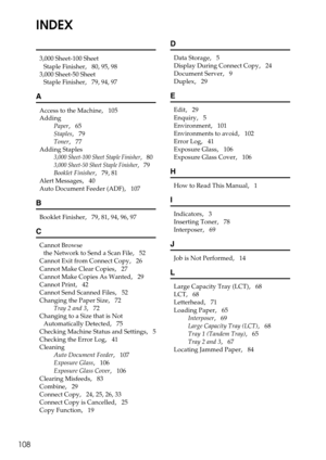 Page 114108
INDEX
3,000 Sheet-100 Sheet 
Staple Finisher
,   80, 95, 98
3,000 Sheet-50 Sheet 
Staple Finisher
,   79, 94, 97
A
Access to the Machine,   105
Adding
Paper
,   65
Staples
,   79
Toner
,   77
Adding Staples
3,000 Sheet-100 Sheet Staple Finisher,   80
3,000 Sheet-50 Sheet Staple Finisher,   79
Booklet Finisher
,   79, 81
Alert Messages
,   40
Auto Document Feeder (ADF)
,   107
B
Booklet Finisher,   79, 81, 94, 96, 97
C
Cannot Browse 
the Network to Send a Scan File
,   52
Cannot Exit from Connect...