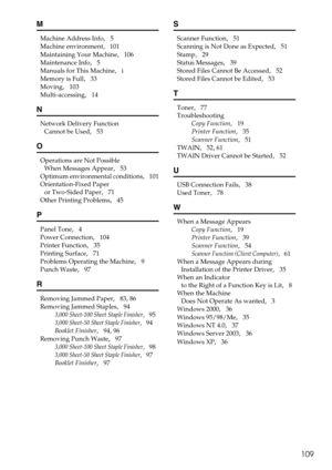 Page 115109
M
Machine Address Info,   5
Machine environment
,   101
Maintaining Your Machine
,   106
Maintenance Info
,   5
Manuals for This Machine
,   i
Memory is Full
,   33
Moving
,   103
Multi-accessing
,   14
N
Network Delivery Function 
Cannot be Used
,   53
O
Operations are Not Possible 
When Messages Appear
,   53
Optimum environmental conditions
,   101
Orientation-Fixed Paper 
or Two-Sided Paper
,   71
Other Printing Problems
,   45
P
Panel Tone,   4
Power Connection
,   104
Printer Function
,   35...