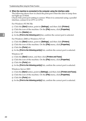 Page 50Troubleshooting When Using the Printer Function
44
3
❖When the machine is connected to the computer using the interface cable
The following shows how to check the print port when the data-in lamp does
not light up or blink.
Check if the print port setting is correct. When it is connected using a parallel
interface, connect it to LPT1 or LPT2.
For Windows 95/98/Me
AClick the [Start] button, point to [Settings], and then click [Printers].
BClick the icon of the machine. On the [File] menu, click...